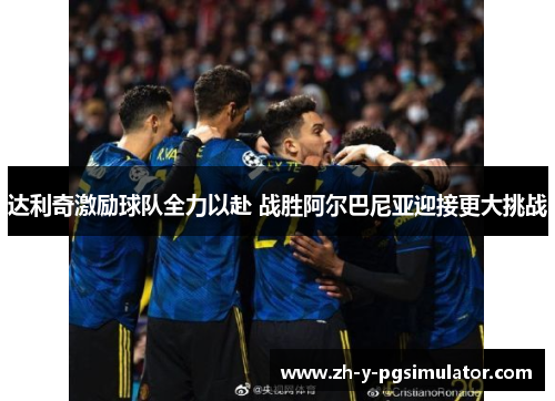 达利奇激励球队全力以赴 战胜阿尔巴尼亚迎接更大挑战 达利奇激励球队全力以赴 战胜阿尔巴尼亚迎接更大挑战