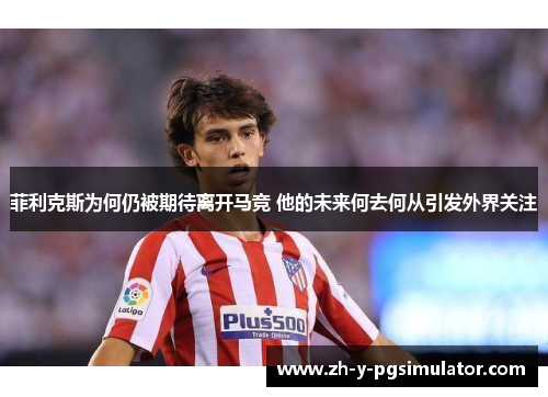 菲利克斯为何仍被期待离开马竞 他的未来何去何从引发外界关注 菲利克斯为何仍被期待离开马竞 他的未来何去何从引发外界关注