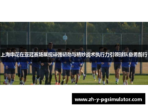 上海申花在亚冠赛场展现顽强韧劲与精妙战术执行力引领球队奋勇前行