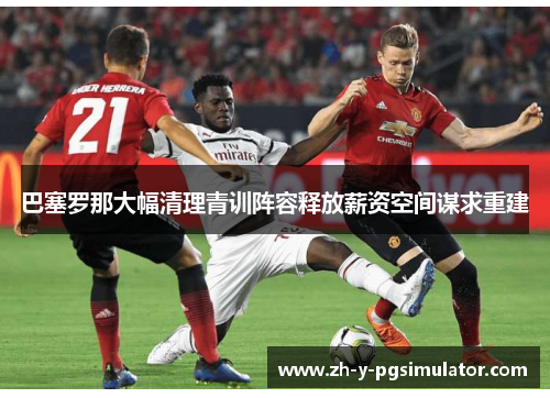 巴塞罗那大幅清理青训阵容释放薪资空间谋求重建