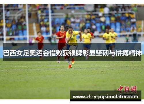 巴西女足奥运会惜败获银牌彰显坚韧与拼搏精神