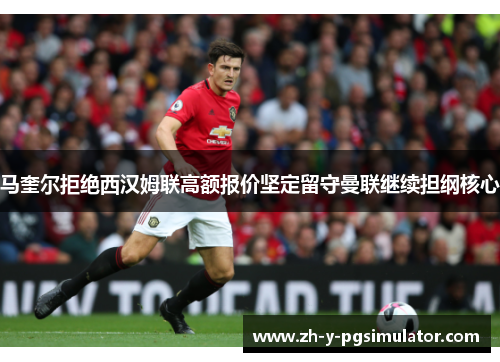 马奎尔拒绝西汉姆联高额报价坚定留守曼联继续担纲核心